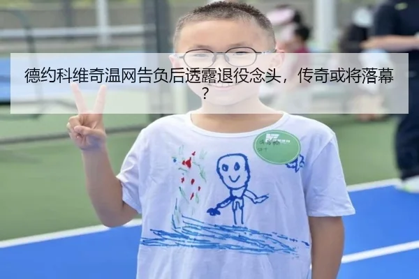 德约科维奇温网告负后透露退役念头，传奇或将落幕？