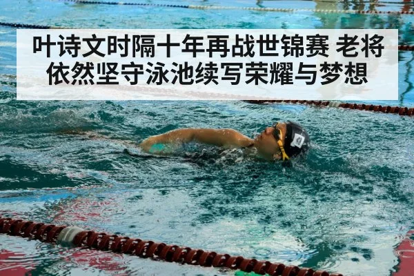 叶诗文时隔十年再战世锦赛 老将依然坚守泳池续写荣耀与梦想