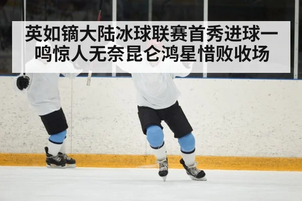 英如镝大陆冰球联赛首秀进球一鸣惊人无奈昆仑鸿星惜败收场